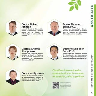 17INSTITUTODESALUDNUTRILITE™
Doctor Richard
Johnson
Jefe de la División de Enfermedades
Renales e Hipertensión y Profesor
Adjunto de la División de
Endocrinología en la Universidad de
Colorado.
Doctor Thomas J.
Slaga, Ph.D.
Profesor de Farmacología, Director
Asociado del SACI, Director del Instituto
para la Prevención de Enfermedades
Crónicas, San Antonio, Texas, EUA.
Doctor Vasily Isakov
Director de Departamento, Profesor
de Gastroenterología, Instituto de
Nutrición de la Academia Rusa de
Ciencias Médicas, Moscú, Rusia.
Doctora Artemis
Simopoulos
Presidente del Centro de Genética,
Nutrición y Salud y Presidente
de la Sociedad Internacional de
Nutrigenética y Nutrigenómica,
Washington, D.C., EUA.
Doctor Young-Joon
Surh, Ph.D.
Profesor y Jefe en el Laboratorio Nacional
de Investigación de Carcinogénesis
Molecular y Colegio de Quimioprevención,
UniversidadNacionaldeSeúl,CoreadelSur.
Científicos internacionales
especializados en los campos
de nutrición, salud y genética.
Escanea este código QR
con tu smartphone para
ver la Reinauguración del
Centro de Salud Óptima
de NUTRILITE™.
 