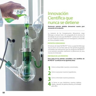 18
Innovación
Científica que
nunca se detiene
PATENTES CONCEDIDAS
ENFOQUE DE LAS PATENTES
Numerosas patentes globales demuestran nuestra gran
innovación en la industria.
Cómo se desarrollan nuestros concentrados.
1Cómo se procesan nuestros ingredientes.
2
Cómo se formulan nuestros productos.
3La forma en que diseñamos nuestras tabletas
rígidas, cápsulas de gelatina blanda y el embalaje
para ellos.
4
La industria de los Complementos Alimenticios exige
liderazgo y siempre estar a la vanguardia de la ciencia y la
tecnología. Es por esto que NUTRILITE™ cuenta con cinco de
las más modernas instalaciones de investigación y desarrollo
en China y Estados Unidos.
El Instituto de Salud NUTRILITE™ toma su papel de liderazgo
muy en serio, con una lista cada vez más grande de patentes
concedidas que demuestran que los productos NUTRILITE™
y sus procesos asociados realmente se diferencian de otras
marcas en el mercado.
Gran parte de las patentes concedidas a los científicos de
NUTRILITE™ se enfocan en las siguientes áreas:
 