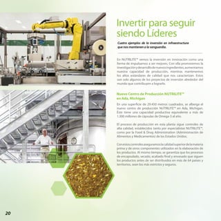 20
Invertir para seguir
siendo Líderes
Nuevo Centro de Producción NUTRILITE™
en Ada, Michigan
Cuatro ejemplos de la inversión en infraestructura
que nos mantienen a la vanguardia.
En NUTRILITE™ vemos la inversión en innovación como una
forma de impulsarnos a ser mejores. Con ella promovemos la
investigaciónydesarrollodenuevosingredientes,aumentamos
nuestra capacidad de producción, mientras mantenemos
los altos estándares de calidad que nos caracterizan. Estos
son solo algunos de los proyectos de inversión alrededor del
mundo que contribuyen a lograrlo.
En una superficie de 29.450 metros cuadrados, se alberga el
nuevo centro de producción NUTRILITE™ en Ada, Michigan.
Éste tiene una capacidad productiva equivalente a más de
1.300 millones de cápsulas de Omega-3 al año.
El proceso de producción en esta planta sigue controles de
alta calidad, establecidos tanto por especialistas NUTRILITE™,
como por la Food & Drug Administration (Administración de
Alimentos y Medicamentos) de los Estados Unidos.
Conestoscontrolesaseguramoslacalidadsuperiordelamateria
prima y de otros componentes utilizados en la elaboración de
los productos. Al mismo tiempo, se garantiza que los procesos
de encapsulado, secado, acabado final y envasado que siguen
los productos antes de ser distribuidos en más de 64 países y
territorios, sean los más estrictos y seguros.
 