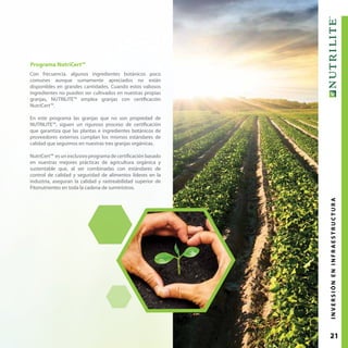 21
Programa NutriCert™
Con frecuencia, algunos ingredientes botánicos poco
comunes aunque sumamente apreciados no están
disponibles en grandes cantidades. Cuando estos valiosos
ingredientes no pueden ser cultivados en nuestras propias
granjas, NUTRILITE™ emplea granjas con certificación
NutriCert™.
En este programa las granjas que no son propiedad de
NUTRILITE™, siguen un riguroso proceso de certificación
que garantiza que las plantas e ingredientes botánicos de
proveedores externos cumplan los mismos estándares de
calidad que seguimos en nuestras tres granjas orgánicas.
NutriCert™ es un exclusivo programa de certificación basado
en nuestras mejores prácticas de agricultura orgánica y
sustentable que, al ser combinadas con estándares de
control de calidad y seguridad de alimentos líderes en la
industria, aseguran la calidad y rastreabilidad superior de
Fitonutrientes en toda la cadena de suministros.
INVERSIÓNENINFRAESTRUCTURA
 