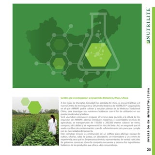 23
Centro de Investigación y Desarrollo Botánico, Wuxi, China
A dos horas de Shanghái, la ciudad más poblada de China, se encuentra Wuxi y el
nuevo Centro de Investigación y Desarrollo Botánico de NUTRILITE™: un proyecto
en el que AMWAY podrá cultivar y estudiar plantas de la Medicina Tradicional
China, para investigar sus nutrientes botánicos con el fin de utilizarlos en sus
productos de salud y belleza.
Será una labor extenuante preparar el terreno para ponerlo a la altura de los
requisitos de AMWAY: además introducir modernas y sustentables técnicas de
agricultura, se transportarán de 150.000 a 200.000 metros cúbicos de tierra,
composta de calidad y se regenerarán los ríos del área. Así, se asegurará que el
suelo esté libre de contaminación y sea lo suficientemente rico para que cumpla
con las necesidades del proyecto.
Este complejo incluye la construcción de un edificio para albergar equipo de
cultivo, oficinas, salas de juntas, un laboratorio, un invernadero y un centro de
experiencia para que los Empresarios Amway, representantes de ventas y oficiales
de gobierno conozcan cómo la compañía encuentra y procesa los ingredientes
botánicos de los productos que ofrece a los consumidores.
INVERSIÓNENINFRAESTRUCTURA
 