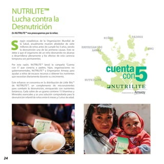 24
NUTRILITE™
Lucha contra la
Desnutrición
En NUTRILITE™ nos preocupamos por la niñez.
egún estadísticas de la Organización Mundial de
la Salud, anualmente mueren alrededor de siete
millones de niños antes de cumplir los 5 años, siendo
la desnutrición una de las primeras causas. Esto se
debe a que el organismo de un niño desnutrido no alcanza
a desarrollarse plenamente y los efectos de esta carencia
temprana son permanentes.
Por esta razón, NUTRILITE™ lanzó la campaña “Cuenta
con 5” que conecta a padres, hijos, organizaciones no
gubernamentales, NUTRILITE™ y Empresarios Amway para
ayudar a niños de escasos recursos a obtener los nutrientes
que necesitan diariamente durante su crecimiento.
Este esfuerzo se concentra en la distribución de Little Bits™
de NUTRILITE™, un complemento de micronutrientes
para combatir la desnutrición, enriquecido con nutrientes
botánicos. Cada sobre de un gramo contiene 15 Vitaminas y
Minerales esenciales y es una solución comprobada para la
desnutrición infantil de niños entre 6 meses y 5 años de edad.
NUTRILITE
EMPRESARIOS
AMWAY
NIÑOS PADRES
ONGS
 