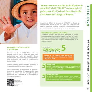 25NUTRILITE™LUCHACONTRALADESNUTRICIÓN
UN COMIENZO DE VIDA CON + SALUD
“Deseamos ayudar a que más niños lleguen a su quinto
cumpleaños y empiecen de una manera más sana en la vida.
Reunimos recursos importantes para abordar una situación
crítica de desnutrición y nos complace mucho ser parte de la
solución mundial”.
Actualmente, AMWAY de la mano de NUTRILITE™ ha llevado la
campaña Little Bits™de NUTRILITE™ a más de 7.000 niños en
México, Guatemala, Panamá, El Salvador, Honduras y Colombia
con la colaboración de organizaciones humanitarias locales.
“Nuestrametaesampliarladistribuciónde
LittleBitsTM
deNUTRILITE™auntotalde15
paísespara2016”,afirmóSteveVanAndel,
PresidentedelConsejodeAmway.
EL DESARROLLO DE LITTLE BITS™
Y LA CAMPAÑA
"Cuenta con 5” de NUTRILITE™ tendrá un
enorme impacto en la vida de niños con
desnutrición de todo el mundo”, afirmó
Liz McLaughlin, Vicepresidente Asociada de CARE
para recaudación de fondos y colaboraciones
Institucionales.
Cuando movilizas recursos en todo el mundo, el
resultado indudablemente será impactante.
Con nuestros años de experiencia en nutrición,
tenemos la oportunidad de trabajar unidos para
ayudar a los niños a estar más sanos y fuertes. Esto
es un gran reto y requiere de tu participación y
liderazgo para lograrlo.
5
5
PROVEE A LOS NIÑOS UNA NUTRICIÓN
ADECUADA EN LOS PRIMEROS 5 AÑOS
CRÍTICOS DE VIDA.
La campaña
de
5CUENTA CON
CUMPLEAÑOS
Cumplir 5 años es un evento crucial en el desarrollo de
un niño. Gracias a Little Bits™ de NUTRILITE™ más niños
estarán llegando a esa edad.
COLABORADORES
NUTRILITE™, Empresarios Amway, niños, padres y
organizaciones no gubernamentales (ONG). Ellos no solo
estáncambiando vidas, sino formando futuros.
Escanea este
código QR con tu
smartphone para
ver el video de
Little Bits.
 
