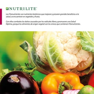 26
Los Fitonutrientes son nutrientes botánicos que mejoran y proveen grandes beneficios a la
salud, se encuentran en vegetales y frutas.
Con ellos combates los daños causados por los radicales libres y promueves una Salud
Óptima, porque los alimentos de origen vegetal son los únicos que contienen Fitonutrientes.
 