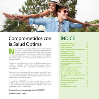 os enorgullece ser la principal marca del mundo dedicada
a la Salud Óptima. Nuestro fundador, Carl Rehnborg, fue
pionero en técnicas sofisticadas para analizar el valor
nutricional de los alimentos y su relación con la salud, al
unir el poder de la ciencia con los beneficios naturales de las plantas.
Hoy, esto es lo que nos mantiene como la marca número uno en
ventas mundiales.
Impulsamos un estilo de vida óptimo y saludable, ya que somos
expertos en productos nutritivos a base de plantas que contienen
una amplia selección de las propiedades beneficiosas de los
Fitonutrientes.
Nuestro compromiso es tan grande que nos gusta impulsar a la gente
a vivir una vida más saludable, eligiendo mejores hábitos alimentarios
y un estilo de vida diferente. La nutrición y la búsqueda del bienestar
óptimo son el corazón de NUTRILITE™.
El sentido de NUTRILITE™ se basa en pasar de la semilla al
complemento, reuniendo ciencia y naturaleza en perfecta armonía.
La evolución es nuestra constante. Nuestro enfoque es claro y nos
mantiene en la cima a nivel mundial.
¡Gracias por formar parte de esta gran familia NUTRILITE™!
NUTRILITE™ América Latina
Comprometidos con
la Salud Óptima
N
ÍNDICE
¿Por qué NUTRILITE™? 04
Historia NUTRILITE™ 06
ADN de la Marca 08
De la Semilla hasta al Complemento 10
Granjas NUTRILITE™ 14
Instituto de la Salud 16
Innovación Científica 18
Lucha Contra la Desnutrición 24
¿Por qué los Fitonutrientes? 26
¿Qué son los Fitonutrientes? 28
Los Fitonutrientes y las Granjas
NUTRILITE™
30
Beneficios de los Fitonutrientes 32
Colorea tu Alimentación 34
¿Por qué Complementarte? 36
Los retos del Comer Saludable 38
Energiza tu Presente y Enriquece tu
Futuro
40
Estudio de Nutrientes y Beneficios 41
Filosofía de Salud Óptima 46
Nuestros Productos 48
Glosario 63
Herramientas de marca 69
 