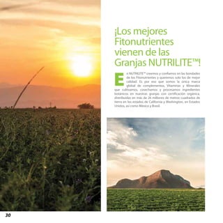 30
¡Los mejores
Fitonutrientes
vienen de las
Granjas NUTRILITE™!
n NUTRILITE™ creemos y confiamos en las bondades
de los Fitonutrientes y queremos solo los de mejor
calidad. Es por eso que somos la única marca
global de complementos, Vitaminas y Minerales
que cultivamos, cosechamos y procesamos ingredientes
botánicos en nuestras granjas con certificación orgánica,
distribuidas en más de 26 millones de metros cuadrados de
tierra en los estados de California y Washington, en Estados
Unidos, así como México y Brasil.
E
 
