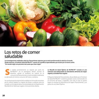 38
Las investigaciones realizadas sobre los Fitonutrientes reportan que se está transformando la salud en el mundo.
Desde entonces, el Instituto Salud NUTRILITE™ cuenta con científicos especializados que luchan por el mismo sueño:
“Un mundo mejor con personas más sanas que vivan mejor.”
Los retos de comer
saludable
e realizó recientemente un reporte por parte de
NUTRILITE™ en el prestigioso British Journal of
Nutrition, donde se revelaron los índices en el
consumo de fitonutrientes a nivel mundial y realmente
es alarmante el mínimo consumo de frutas y verduras.
Seconcluyóquelamayoríadelosadultosenelmundonecesitan
por lo menos duplicar su ingesta de frutas y verduras para así
cumplir con la ingesta básica recomendada por la Organización
Mundial de la Salud que sugiere cinco porciones diarias.
La filosofía de Salud Óptima de NUTRILITE™ consiste en una
nutrición sana balanceada con abundantes alimentos de origen
vegetal y actividad física regular.
El Reporte Global de Fitonutrientes, desarrollado por el Instituto
de Salud NUTRILITE™, reveló los grandes vacíos nutricionales en
el consumo de frutas y vegetales. Con esto, lo que se quiere
lograr es enseñar la importancia de ingerir Fitonutrientes y así
gozar de una Salud Óptima.
S
 