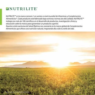 4
NUTRILITE™ es la marca número 1 en ventas a nivel mundial de Vitaminas y Complementos
Alimenticios*. Cada producto está fabricado bajo estrictas normas de alta calidad. NUTRILITE™
trabaja con más de 100 científicos en el desarrollo de productos, investigación clínica y
educación sobre la marca para garantizar un producto superior.
Nuestra visión exclusiva de Salud Óptima nos convierte en la marca global de Complementos
Alimenticios que ofrece una nutrición natural, mejorando día a día tu estilo de vida.
*Fuente: Euromonitor International Limited .
 