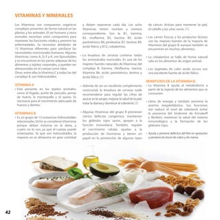 42
Las Vitaminas son compuestos orgánicos
complejos presentes de forma natural en las
plantas y los animales. El ser humano y otros
animales necesitan estos compuestos para
mantener las funciones vitales y prevenir las
enfermedades. Se necesitan alrededor de
15 Vitaminas diferentes para satisfacer las
necesidades nutricionales humanas. Algunas
Vitaminas, como A, D, E y K, son liposolubles
y se encuentran en las partes adiposas de los
alimentos y tejidos corporales, y pueden ser
almacenadas en el cuerpo como tales.
Otras, entre ellas la Vitamina C y todas las del
complejo B, son hidrosolubles.
VITAMINA A
•	Está presente en los tejidos animales,
como el hígado, aceite de pescado, yemas
de huevo, la mantequilla y el queso. Es
necesaria para el crecimiento adecuado de
huesos y dientes.
VITAMINAS B
•	Es un grupo de 12 sustancias hidrosolubles
relacionadas. Ocho se consideranVitaminas
porque deben incluirse en la dieta, y
cuatro no lo son, ya que el cuerpo puede
sintetizarlas. Ya que son hidrosolubles, la
mayoría no se almacena en gran cantidad
y deben reponerse cada día. Las ocho
Vitaminas tienen nombre y número
correspondiente. Son la B1, tiamina;
B2, rivoflavina; B3, niacina; B5, ácido
pantoténico; B6, piridoxina; B7, biotina; B9,
ácido fólico; y B12, cobalamina.
•	La levadura de cerveza contiene todos
los aminoácidos esenciales. Es una de las
mejores fuentes naturales de Vitaminas del
complejo B: tiamina, riboflavina, niacina,
Vitamina B6, ácido pantoténico, biotina y
ácido fólico. [1]
•	Además de ser un excelente complemento
nutricional, la levadura de cerveza suele
recomendarse para regular las cifras de
azúcar en la sangre, mejorar la salud de la piel,
tratar la diarrea y disminuir el colesterol. [1]
•	Algunas Vitaminas del grupo B previenen
ciertos defectos congénitos, mantienen
los glóbulos rojos sanos, apoyan a la
función inmunitaria. También, regulan
el crecimiento celular, ayudan a la
producción de hormonas y tienen un
papel en la prevención de algunos tipos
de cáncer. Actúan para mantener la piel,
el cabello y las uñas sanas. [1]	
•	Las carnes frescas y los productos lácteos
son las mejores fuentes de la mayoría de
Vitaminas del grupo B, aunque también se
encuentran en muchos alimentos.
•	La cobalamina se halla de forma natural
solo en los alimentos de origen animal.
•	Los vegetales de color verde oscuro son
una excelente fuente de ácido fólico.
BENEFICIOS DE LA VITAMINA B:
•	La Vitamina B ayuda al metabolismo a
partir de la ingesta de los alimentos que se
consumen.
•	Llena de energía y también previene la
anemia megaloblástica. Sus funciones
son reducir el nivel de colesterol, evitar
la presencia del Síndrome de Korsakoff
y Beriberi, mantener la salud del sistema
inmunológico y la formación de los
glóbulos rojos.
•	Ayuda a prevenir defectos del feto en gestación
yprevieneelcáncerdecolonydemama.	
VITAMINAS Y MINERALES
 