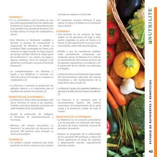 43ESTUDIODENUTRIENTESYBENEFICIOS
VITAMINA C
•	Es un antioxidante y por lo tanto, se cree
que ofrece igual protección a las células que
la Vitamina E. Cada vez es más evidente que
una cantidad muy elevada de Vitamina C en
la dieta reduce el riesgo de cardiopatías y
cáncer.
•	Esta Vitamina es fácilmente oxidable y
durante el proceso de conservación o
preparación de alimentos se pierde su
actividad. Dejar sumergidas las frutas y las
verduras en agua durante un largo espacio
de tiempo también elimina la mayor parte
de la Vitamina C. Los cítricos, las bayas y
algunas verduras como los tomates y los
pimientos constituyen una buena fuente de
Vitamina C.
•	La complementación con Vitamina C
ayuda a los diabéticos a controlar sus
cifras de azúcar en la sangre y a mejorar su
metabolismo. [2]
•	La Vitamina C aumenta la producción de
glóbulos blancos y es importante para el
equilibrio de sistema inmunitario. [2]
BENEFICIOS DE LA VITAMINA C:
•	La Vitamina C ofrece alivio de alergias y del
asma. Previene el cáncer y las cataratas.
También controla la diabetes y previene de
enfermedades de la vesícula biliar.
•	Genera la producción de colágeno,
la formación de neurotransmisores y
hormonas.
•	Refuerzo del sistema inmunitario. La
Vitamina C se prescribe con frecuencia en
personas VIH positivas para proteger su
sistema inmunitario.
VITAMINA D
•	Se produce cuando sustancias que están
presentes de forma natural en los cuerpos
animales se exponen a la luz solar.
•	El organismo necesita Vitamina D para
utilizar el calcio y el fósforo en la formación
ósea y dental.
VITAMINA E
•	Está presente en las verduras de hojas
verdes, en los gérmenes de trigo y otros
aceites vegetales, la yema de huevo y la
harina. Su principal función es actuar como
antioxidante, sobre todo para las grasas.
•	Debido a que las membranas celulares
están parcialmente compuestas por
moléculas grasas, la Vitamina E es vital en
el mantenimiento del sistema nervioso, de
los aparatos reproductor y circulatorio, y en
la protección de los riñones, los pulmones
y el hígado.
•	LaVitaminaEesunantioxidanteresponsable
del funcionamiento adecuado del sistema
inmunitario y del mantenimiento de la
salud de los ojos y la piel. [3]
•	La Vitamina E ayuda a los pacientes diabéticos a
procesar la insulina de una manera más efectiva.
[3]
•	La Vitamina E es necesaria para el
funcionamiento óptimo del sistema
inmunitario, el mantenimiento de la salud
ocular y la protección celular de todo el
cuerpo.
BENEFICIOS DE LA VITAMINA E:
•	La Vitamina E es un conocido antioxidante
y se ha asociado a la reducción del riesgo
de cáncer de mama, intestinal, cervical, de
próstata y de pulmón.
•	Detiene la progresión de la enfermedad
de los pacientes VIH positivos y reduce de
forma significativa el riesgo de cataratas
y degeneración macular, especialmente
entre las mujeres.
 