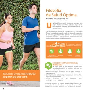46
Filosofía
de Salud Óptima
Nos sentimos bien cuando vivimos bien.
na Salud Óptima nos da el bienestar necesario para
poder alcanzar y disfrutar todas las etapas de la
vida. Mantener una Salud Óptima en NUTRILITE™ es
nuestra misión.
El acercamiento del Instituto de Salud NUTRILITE™ a una Salud
Óptimaimplicadarlomejordeticadadíaatravésdelaselección
de alimentos y complementos correctos, en conjunto con el
ejercicio, el descanso y la incorporación de hábitos saludables
y balanceados en tus actividades cotidianas.
NUTRICIÓN Y COMPLEMENTACIÓN: EL
COMBUSTIBLE
La mayor parte de las personas afrontan una
variedad de desafíos de nutrición cada día, los
cuales incluyen:
•	Mantener una dieta equilibrada rica en frutas, verduras, y
granos enteros.
•	Comer productos a base de plantas para una buena salud,
según estudios realizados.
•	Limitar alimentos no tan saludables que
contengan grasas y azúcares.	
La buena nutrición es esencial para la Salud Óptima. Las
autoridades de salud pública en el mundo entero han
establecido requisitos mínimos para Vitaminas y Minerales,
Se encuentran a tu alcance
y tendrán un alto impacto.
4PILARES
SALUD ÓPTIMA
LOS
DE LA
Nutrición y
complementación
El cuerpo La mente Buenas
decisiones
La Salud Óptima se logra cuando
Tomamos la responsabilidad de
empezar una vida sana.
U
 
