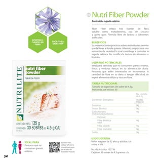 54
TABLA NUTRICIONAL
Tamaño de la porción: Un sobre de 4.5g.
Porciones por envase: 30
Contenido Energético 66,98kj
(16kcal)
Proteínas 0g
Grasas (lípidos) 0g
Carbohidratos
(hidratos de carbono)
4g
Del cual:
Fibra dietética
total
4g
Fibra soluble 4g
Fibra insoluble 0g
Sodio 0g
Por porción
de 4.5g
Controla tu ingesta calórica.
Nutri Fiber Powder
Nutri Fiber ofrece tres fuentes de fibra
soluble como maltodextrina, raíz de chicoria
y goma guar. Fórmula libre de lactosa y colorantes
artificiales.
BENEFICIOS
Supresentaciónenprácticossobresindividualespermite
que la lleves a donde quieras. Además, proporciona una
sensación de saciedad lo cual contribuye a controlar la
ingesta calórica. No modifica la textura de alimentos o
líquidos.
USUARIOS POTENCIALES
Ideal para personas que no consumen granos enteros,
frutas y verduras frescas en su alimentación diaria.
Personas que estén interesadas en incrementar la
cantidad de fibra en su dieta o tengan dificultad de
ingerir alimentos sólidos y ricos en fibra.
No. de Artículo: 102736
Caja con 30 sobres de 4.5 gramos c/u.
USO SUGERIDO
Niños mayores de 12 años y adultos: Un
sobre al día.
IDEAL PARA
Personas que no
consuman granos
enteros.
APORTAN 3
FUENTES DE
FIBRA
FACILITA LA
DIGESTIÓN
FIB
Escanea este
código QR con tu
smartphone para
ver el video de
Nutri fiber Powder.
 