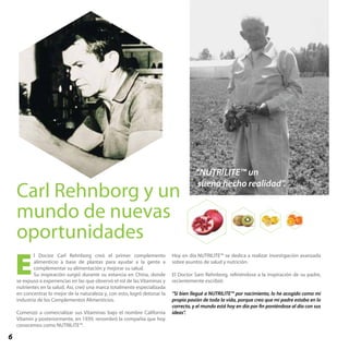6
l Doctor Carl Rehnborg creó el primer complemento
alimenticio a base de plantas para ayudar a la gente a
complementar su alimentación y mejorar su salud.
Su inspiración surgió durante su estancia en China, donde
se expuso a experiencias en las que observó el rol de las Vitaminas y
nutrientes en la salud. Así, creó una marca totalmente especializada
en concentrar lo mejor de la naturaleza y, con esto, logró detonar la
industria de los Complementos Alimenticios.
Comenzó a comercializar sus Vitaminas bajo el nombre California
Vitamin y posteriormente, en 1939, renombró la compañía que hoy
conocemos como NUTRILITE™.
Hoy en día NUTRILITE™ se dedica a realizar investigación avanzada
sobre asuntos de salud y nutrición.
El Doctor Sam Rehnborg, refiriéndose a la inspiración de su padre,
recientemente escribió:
“Si bien llegué a NUTRILITE™ por nacimiento, lo he acogido como mi
propia pasión de toda la vida, porque creo que mi padre estaba en lo
correcto, y el mundo está hoy en día por fin poniéndose al día con sus
ideas”.
E
“NUTRILITE™ un
sueño hecho realidad”.
Carl Rehnborg y un
mundo de nuevas
oportunidades
 