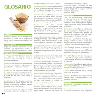 64
NUTRIENTES
Sustancia contenida en un alimento que
no puede ser creada por el organismo y
aporta energía o elementos reguladores del
metabolismo.
MACRONUTRIENTES
Grupo de nutrientes contenidos en los
alimentos que proporcionan energía al
organismo: carbohidratos, proteínas y grasas.
GRASAS Y ÁCIDOS GRASOS
Grasa: Nutriente obtenido de los alimentos
que interviene en diversas funciones
corporales como proporción de energía y
absorción de Vitaminas.
Grasa Saturada:Tipo de grasa proveniente de
fuentes animales y algunos vegetales, por lo
general sólidas a temperatura ambiente.
Grasa Trans: Tipo de grasa perjudicial para
la salud encontrada principalmente en
alimentos procesados, formada al transformar
el aceite en una grasa sólida como la
margarina.
Grasa Insaturada: Tipo de grasa encontrada
principalmente en aceites vegetales que son
líquidos a temperatura ambiente, también
conocidas como grasas buenas.
Grasa Monoinsaturada: Tipo de grasa
insaturada encontrada principalmente en
colesterol en las paredes de las arterias.
Triglicérido: Lípido constituido por tres
cadenas de ácidos grasos esterificadas a una
molécula de glicerol. Se usa para acumular
energía en el organismo.
lípido: (ver grasa)
CARBOHIDRATOS
Estos son macronutrientes encontrados
en diversos grupos de alimentos, como
cereales, frutas, verduras y leguminosas. Son
la principal fuente de energía para algunas
células como las del sistema nervioso central
y músculos.
Carbohidrato Simple: Tipo de carbohidrato
que se descompone rápidamente por el
cuerpo para utilizarse como energía. Se
encuentra en alimentos como las frutas,
lácteos, azúcares refinados y refrescos.
Almidones: Carbohidrato formado por
múltiples unidades de glucosa unidas entre
sí en una forma que el cuerpo puede digerir.
Conocidos como carbohidratos complejos.
Fibra: Sustancia presente en alimentos de
origen vegetal como frutas, verduras y granos.
Forma parte de una dieta saludable por su
desempeño importante en el organismo.
Fibra oluble: Tipo de fibra que atrae agua y
se convierte en un gel durante la digestión.
Contribuye a dar saciedad y controlar niveles
de colesterol.
Fibra Insoluble:Tipodefibraqueaportavolumen
a las heces y contribuye a que los alimentos pasen
másrápidodelestómagoalintestino.
Glucosa: Azúcar utilizado por los tejidos
como forma de energía.
Sacarosa: Endulzante de origen natural
obtenido a partir de la caña de azúcar o de la
remolacha azucarera.
PROTEÍNAS
Aminoácidos: Compuestos orgánicos que
forman las proteínas.
Aminoácidos Esenciales: Aminoácidos que
no pueden ser sintetizados por el cuerpo, por
vegetales como el aceite de oliva y canola.
GrasaPoliinsaturada:Sustanciaperteneciente
al grupo de grasas insaturadas. Su consumo
en cantidades adecuadas se asocia con
beneficios al sistema cardiovascular.
Ácido Graso Esencial: Ácido graso requerido
por el cuerpo para realizar diversas funciones
importantes. No se produce por el cuerpo por
lo que se obtienen de la dieta. Incluye ácidos
linolénico, linolénico y araquidónico.
Omega 3: Ácido graso esencial,
antiinflamatorio y anticoagulante que
contribuye a regular niveles de colesterol
y triglicéridos en la sangre. Incluye el ácido
alfa linolénico y sus derivados ácidos
eicosapentaenoico y docosahexaenóico.
Ácido Alfa Linolénico (ALA): Principal
ácido graso Omega 3 que forma parte de
estructuras vitales del cuerpo y lleva a cabo
diversas funciones importantes para la salud.
Ácido Docosahexaenóico (DHA): Ácido
graso Omega 3 que aporta beneficios al
funcionamiento y desarrollo del cerebro,
encontrado principalmente en el aceite de
pescado.
Ácido Eicosapentaenóico (EPA): Ácido graso
poliinsaturado Omega 3 que desarrolla
diversas funciones en el organismo.
Colesterol: Componente estructural de
algunas membranas celulares y hormonas, en
parte elaborado por las células del cuerpo y
por otra ingerido con los alimentos. Niveles
elevados de éste pueden aumentar el riesgo
de enfermedades cardiovasculares.
Colesterol HDI (High Density Lipoprotein):
Conocido como “colesterol bueno” por su
eliminación del“colesterol malo”de la sangre.
Evita la acumulación de grasa y la formación
de placa que obstruye las arterias. Se
encuentra en aceites vegetales.
Colesterol LDL (Low Density Lipoprotein):
Conocido como “colesterol malo” porque
transporta colesterol del hígado a los tejidos,
puede causar formación de placas de
GLOSARIO
 