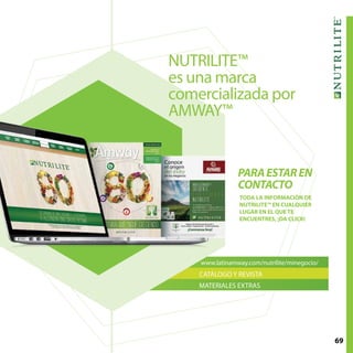 69
PARAESTAREN
CONTACTO
www.latinamway.com/nutrilite/minegocio/
CATÁLOGO Y REVISTA
MATERIALES EXTRAS
NUTRILITE™
es una marca
comercializada por
AMWAY™
TODA LA INFORMACIÓN DE
NUTRILITE™ EN CUALQUIER
LUGAR EN EL QUE TE
ENCUENTRES, ¡DA CLICK!
 