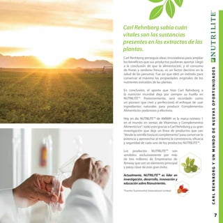 7CARLREHNBORGYUNMUNDODENUEVASOPORTUNIDADES
Carl Rehnborg sabía cuán
vitales son las sustancias
presentes en los extractos de las
plantas.
Carl Renhborg perseguía ideas innovadoras para ampliar
los beneficios que sus productos pudieran aportar. Llegó
a la conclusión de que la alimentación, y el consumo
de frutas y verduras frescas, es un factor decisivo en la
salud de las personas. Fue así que ideó un método para
conservar al máximo las propiedades originales de los
nutrientes extraídos de las plantas.
En conclusión, el aporte que hizo Carl Rehnborg a
la nutrición mundial deja por siempre su huella en
NUTRILITE™. Posteriormente, será recordado como
un pionero que creó y perfeccionó el enfoque de usar
ingredientes naturales para producir Complementos
Alimenticios poderosos y efectivos.
Hoy en día NUTRILITE™ de AMWAY es la marca número 1
en el mundo en ventas de Vitaminas y Complementos
Alimenticios*, todo esto gracias a Carl Rehnborg y su gran
investigación que deja un línea de productos que van
“desde la semilla hasta el complemento”para conservar la
potencia y aprovechar al máximo la consistencia, eficacia
y seguridad de cada uno de los productos NUTRILITE™.
Los productos NUTRILITE™ son
vendidos exclusivamente por más
de tres millones de Empresarios de
Amway que son un elemento principal
y pieza clave de este gran éxito.
Actualmente, NUTRILITE™ es líder en
investigación, desarrollo, innovación y
educación sobre fitonutrientes.
*Fuente: Euromonitor International Limited.
 