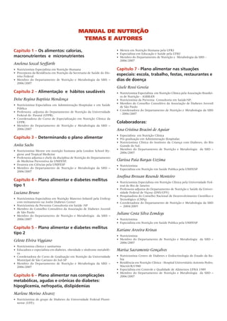 Capítulo 1 – Os alimentos: calorias,
macronutrientes e micronutrientes
Anelena Soccal Seyffarth
•	 Nutricionista Especialista em Nutrição Humana
• 	Preceptora da Residência em Nutrição da Secretaria de Saúde do Dis-
trito Federal
• 	Membro do Departamento de Nutrição e Metabologia da SBD –
2006/2007
Capítulo 2 – Alimentação e hábitos saudáveis
Deise Regina Baptista Mendonça
•	 Nutricionista Especialista em Administração Hospitalar e em Saúde
Pública
•	 Professora -adjunta do Departamento de Nutrição da Universidade
Federal do Paraná (UFPR)
• 	Coordenadora do Curso de Especialização em Nutrição Clínica da
UFPR;
• 	Membro do Departamento de Nutrição e Metabologia da SBD –
2006/2007
Capítulo 3 – Determinando o plano alimentar
Anita Sachs
•	 Nutricionista Mestre em nutrição humana pela London School Hy-
giene and Tropical Medicine
•	 Professora adjunta e chefe da disciplina de Nutrição do Departamento
de Medicina Preventiva da UNIFESP,
•	 Doutora em Ciências pela UNIFESP
•	 Membro do Departamento de Nutrição e Metabologia da SBD –
2006/2007
Capítulo 4 – Plano alimentar e diabetes mellitus
tipo 1
Luciana Bruno
•	 Nutricionista Especialista em Nutrição Materno Infantil pela Unifesp
com treinamento na Joslin Diabetes Center
•	 Nutricionista da Preventa Consultoria em Saúde /SP
•	 Membro do Conselho Consultivo da Associação de Diabetes Juvenil
de São Paulo
•	 Membro do Departamento de Nutrição e Metabologia da SBD –
2006/2007
Capítulo 5 – Plano alimentar e diabetes mellitus
tipo 2
Celeste Elvira Viggiano
•	 Nutricionista clínica e sanitarista
•	 Educadora e especialista em diabetes, obesidade e síndrome metabóli-
ca.
•	 Coordenadora do Curso de Graduação em Nutrição da Universidade
Municipal de São Caetano do Sul-SP
•	 Membro do Departamento de Nutrição e Metabologia da SBD –
2006/2007
Capítulo 6 – Plano alimentar nas complicações
metabólicas, agudas e crônicas do diabetes:
hipoglicemia, nefropatia, dislipidemias
Marlene Merino Alvarez
•	 Nutricionista do grupo de Diabetes da Universidade Federal Flumi-
nense (UFF);
•	 Mestra em Nutrição Humana pela UFRJ
•	 Especialista em Educação e Saúde pela UFRJ
•	 Membro do Departamento de Nutrição e Metabologia da SBD -
2006/2007
Capítulo 7 - Plano alimentar nas situações
especiais: escola, trabalho, festas, restaurantes e
dias de doença
Gisele Rossi Goveia
•	 Nutricionista Especialista em Nutrição Clínica pela Associação Brasilei-
ra de Nutrição - ASBRAN
•	 Nutricionista da Preventa Consultoria em Saúde/SP;
•	 Membro do Conselho Consultivo da Associação de Diabetes Juvenil
de São Paulo
•	 Coordenadora do Departamento de Nutrição e Metabologia da SBD
- 2006/2007
Colaboradoras:
Ana Cristina Bracini de Aguiar
•	 Especialista em Nutrição Clínica
•	 Pós graduação em Administração Hospitalar.
•	 Nutricionista Clínica do Instituto da Criança com Diabetes, do Rio
Grande do Sul.
•	 Membro do Departamento de Nutrição e Metabologia da SBD –
2006/2007
Clarissa Paia Bargas Uezima
•	 Nutricionista
• 	Especialista em Nutrição em Saúde Publica pela UNIFESP
Josefina Bressan Resende Monteiro
•	 Nutricionista Especialista em Nutrição Clínica pela Universidade Fed-
eral do Rio de Janeiro
•	 Professora-adjunta do Departamento de Nutrição e Saúde da Univer-
sidade Federal de Viçosa (DNS/UFV)
•	 Pesquisadora do Conselho Nacional de Desenvolvimento Científico e
Tecnológico (CNPq)
•	 Coordenadora do Departamento de Nutrição e Metabologia da SBD
– 2004/2005
Juliane Costa Silva Zemdegs
•	 Nutricionista
•	 Especialista em Nutrição em Saúde Publica pela UNIFESP
Kariane Aroeira Krinas
•	 Nutricionista
•	 Membro do Departamento de Nutrição e Metabologia da SBD –
2006/2007
Marisa Sacramento Gonçalves
•	 Nutricionista Centro de Diabetes e Endocrinologia do Estado da Ba-
hia
•	 Residência em Nutrição Clínica - Hospital Universitário Antonio Pedro,
Niterói/RJ1980
•	 Especialista em Controle e Qualidade de Alimentos UFBA 1989
•	 Membro do Departamento de Nutrição e Metabologia da SBD –
2006/2007
Manual de Nutrição
Temas e Autores
 