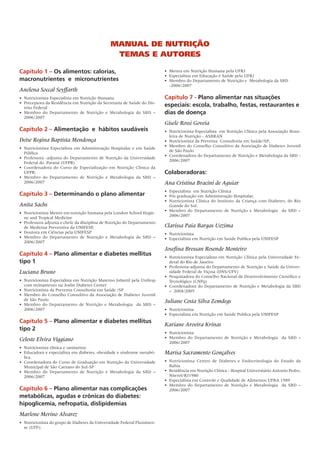 Capítulo 1 – Os alimentos: calorias,
macronutrientes e micronutrientes
Anelena Soccal Seyffarth
•	 Nutricionista Especialista em Nutrição Humana
• 	Preceptora da Residência em Nutrição da Secretaria de Saúde do Dis-
trito Federal
• 	Membro do Departamento de Nutrição e Metabologia da SBD –
2006/2007
Capítulo 2 – Alimentação e hábitos saudáveis
Deise Regina Baptista Mendonça
•	 Nutricionista Especialista em Administração Hospitalar e em Saúde
Pública
•	 Professora -adjunta do Departamento de Nutrição da Universidade
Federal do  Paraná (UFPR)
• 	Coordenadora do Curso de Especialização em Nutrição Clínica da
UFPR;
• 	Membro do Departamento de Nutrição e Metabologia da SBD –
2006/2007
Capítulo 3 – Determinando o plano alimentar
Anita Sachs
•	 Nutricionista Mestre em nutrição humana pela London School Hygie-
ne and Tropical Medicine
•	 Professora adjunta e chefe da disciplina de Nutrição do Departamento
de Medicina Preventiva da UNIFESP,
•	 Doutora em Ciências pela UNIFESP
•	 Membro do Departamento de Nutrição e Metabologia da SBD –
2006/2007
Capítulo 4 – Plano alimentar e diabetes mellitus
tipo 1
Luciana Bruno
•	 Nutricionista Especialista em Nutrição Materno Infantil pela Unifesp
com treinamento na Joslin Diabetes Center
•	 Nutricionista da Preventa Consultoria em Saúde /SP
•	 Membro do Conselho Consultivo da Associação de Diabetes Juvenil
de São Paulo
•	 Membro do Departamento de Nutrição e Metabologia   da SBD –
2006/2007
Capítulo 5 – Plano alimentar e diabetes mellitus
tipo 2
Celeste Elvira Viggiano
•	 Nutricionista clínica e sanitarista
•	 Educadora e especialista em diabetes, obesidade e síndrome metabó-
lica.
•	 Coordenadora do Curso de Graduação em Nutrição da Universidade
Municipal de São Caetano do Sul-SP
•	 Membro do Departamento de Nutrição e Metabologia da SBD –
2006/2007
Capítulo 6 – Plano alimentar nas complicações
metabólicas, agudas e crônicas do diabetes:
hipoglicemia, nefropatia, dislipidemias
Marlene Merino Alvarez
•	 Nutricionista do grupo de Diabetes da Universidade Federal Fluminen-
se (UFF);
•	 Mestra em Nutrição Humana pela UFRJ
•	 Especialista em Educação e Saúde pela UFRJ
•	 Membro do Departamento de Nutrição e  Metabologia da SBD
-2006/2007
Capítulo 7 - Plano alimentar nas situações
especiais: escola, trabalho, festas, restaurantes e
dias de doença
Gisele Rossi Goveia
•	 Nutricionista Especialista  em Nutrição Clínica pela Associação Brasi-
leira de Nutrição - ASBRAN
•	 Nutricionista da Preventa  Consultoria em Saúde/SP;
•	 Membro do Conselho Consultivo da Associação de Diabetes Juvenil
de São Paulo
•	 Coordenadora do Departamento de Nutrição e Metabologia da SBD -
2006/2007
Colaboradoras:
Ana Cristina Bracini de Aguiar
•	 Especialista  em Nutrição Clínica
•	 Pós graduação em Administração Hospitalar.
•	 Nutricionista Clínica do Instituto da Criança com Diabetes, do Rio
Grande do Sul.
•	 Membro do Departamento de Nutrição e Metabologia   da SBD –
2006/2007
Clarissa Paia Bargas Uezima
•	 Nutricionista
• 	Especialista em Nutrição em Saúde Publica pela UNIFESP
Josefina Bressan Resende Monteiro
•	 Nutricionista Especialista em Nutrição Clínica pela Universidade Fe-
deral do Rio de Janeiro
•	 Professora-adjunta do Departamento de Nutrição e Saúde da Univer-
sidade Federal de Viçosa (DNS/UFV)
•	 Pesquisadora do Conselho Nacional de Desenvolvimento Científico e
Tecnológico (CNPq)
•	 Coordenadora do Departamento de Nutrição e Metabologia da SBD
– 2004/2005
Juliane Costa Silva Zemdegs
•	 Nutricionista
•	 Especialista em Nutrição em Saúde Publica pela UNIFESP
Kariane Aroeira Krinas
•	 Nutricionista
•	 Membro do Departamento de Nutrição e Metabologia   da SBD –
2006/2007
Marisa Sacramento Gonçalves
•	 Nutricionista Centro de Diabetes e Endocrinologia do Estado da
Bahia
•	 Residência em Nutrição Clínica - Hospital Universitário Antonio Pedro,
Niterói/RJ1980
•	 Especialista em Controle e Qualidade de Alimentos UFBA 1989
•	 Membro do Departamento de Nutrição e Metabologia   da SBD –
2006/2007
Manual de Nutrição
Temas e Autores
 