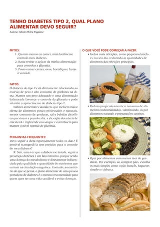 TENHO DIABETES TIPO 2, QUAL PLANO
ALIMENTAR DEVO SEGUIR?
Autora: Celeste Elvira Viggiano
MITOS:
1. Quanto menos eu comer, mais facilmente
controlo meu diabetes.
2. Basta retirar o açúcar da minha alimentação
para controlar a glicemia.
3. Posso comer carnes, ovos, hortaliças e frutas
à vontade.
FATOS:
O diabetes do tipo 2 está diretamente relacionado ao
excesso de peso e alto consumo de gorduras na di-
eta. Manter um peso adequado e uma alimentação
balanceada favorece o controle da glicemia e pode
retardar o aparecimento do diabetes tipo 2.
Hábitos alimentares saudáveis, que incluem maior
oferta de alimentos pouco processados e naturais,
menor consumo de gorduras, sal e bebidas alcoóli-
cas previnem a pressão alta, a elevação dos níveis de
colesterol e triglicérides no sangue e contribuem para
manter o nível normal de glicemia.
PERGUNTAS FREQUENTES:
Devo seguir a dieta rigorosamente todos os dias? É
possível transgredi-la sem prejuízo para o controle
do meu diabetes?
R: Sim, uma vez que o diabetes se instala, seguir a
prescrição dietética é um fato rotineiro, porque sendo
uma doença do metabolismo é diretamente influen-
ciada pela qualidade e quantidade de nutrientes que
entram na circulação sanguínea. Contudo, ao contrá-
rio do que se pensa, o plano alimentar de uma pessoa
portadora de diabetes é o mesmo recomendado para
quem quer ter uma vida saudável e evitar doenças.  
O QUE VOCÊ PODE COMEÇAR A FAZER:
•	Inclua mais refeições, como pequenos lanch-
es, no seu dia, reduzindo as quantidades de
alimentos das refeições principais.
•	Reduza progressivamente o consumo de ali-
mentos industrializados, substituindo-os por
alimentos naturais e preparações caseiras.
•	Opte por alimentos com menor teor de gor-
duras. Por exemplo, ao comprar pães, escolha
os mais simples como o pão francês, baguetes
simples e ciabatta.
 