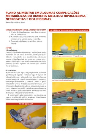 Plano Alimentar em algumas complicações
metabólicas do Diabetes Mellitus: Hipoglicemia,
Nefropatias e Dislipidemias
Autora: Marlene Merino Alvarez
MITOS: Identificar mitos a respeito do tema
1. 	A hora da hipoglicemia é o melhor momento
para se comer doce.
2.	A alimentação para quem está com problema
nos rins deve ser sem carne vermelha.
3.	É normal o diabético ter gordura alta no
sangue.
FATOS:
Hipoglicemia
Os doces e guloseimas podem ser incluídos no plano
alimentar em um outro momento, desde que quan-
tificados e orientados pelo nutricionista, até mesmo
porque a hipoglicemia é um momento em que o cor-
po está debilitado e as funções normais não estão
plenas e por isso o prazer da alimentação também
fica prejudicado.
Tratamento:
Acha que está com hipo? Meça a glicemia. Se menor
que 50mg/dl, ingerir 1 colher de sopa de açúcar (15
g de carboidratos)   misturado com água. Ou Suco de
laranja (1 copo de 150ml) ou Caramelos (3 unidades)
ou Refrigerante comum (1 copo de 150ml). A glice-
mia capilar (ponta de dedo) deve ser realizada após
15 minutos da administração do alimento (açúcar)  e
caso a glicemia não tenha voltado ao normal deve-se
voltar a dar 15 g de carboidratos. Se estiver na hora
da refeição esta deve ser antecipada.
É importante saber reconhecer os sintomas da
hipo, e também identificar as causa. Hipoglicemia
não é nosso objetivo de tratamento.
Medir Glicemia
Glicemia < 50 – usar uma das opções abaixo
ou 1 copo (150 ml) de refrigerante comum
1 colher (sopa) rasa de açúcar em 1/2 copo de água
ou 3 caramelos
ou 1 copo (150ml) de suco de laranja
 