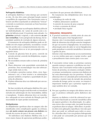 Capítulo 6 – Plano Alimentar em algumas complicações metabólicas do Diabetes Mellitus: Hipoglicemia, Nefropatias e Dislipidemias. – 5
Nefropatia diabética
A nefropatia diabética é uma doença que acomete
os rins. Os rins têm como principal função manter
o equilíbrio do organismo. Eles funcionam como se
fossem um filtro expulsando as substâncias “tóxicas”
e retendo os nutrientes essenciais ao bom funciona-
mento do corpo.
O plano alimentar na nefropatia diabética além de
ser individualizado, irá  variar de acordo com o es-
tágio da falência renal. O nutriente mais afetado  é a
proteína (animal e vegetal), e não somente as car-
nes vermelhas. Com a progressão da doença, há ne-
cessidade também de restrição de alguns minerais.
O tratamento da nefropatia diabética pode ser di-
vidido em três etapas (primária, secundária e terciá-
ria) de acordo com o comprometimento dos rins.
Na primária deve-se se ter preocupação com os
seguintes itens:
1.	 Contole da glicemia bem de perto, controle da
pressão arterial, controle da dislipidemia, suspen-
são do fumo
2.	 Na secundária entram todos os itens da primária
e mais:
3.	 Plano alimentar com quantidade controlada de
proteínas. Esta recomendação visa não sobrecar-
regar ainda mais os rins.
4.	 A restrição a proteína (carnes, leites, ovos, legu-
minosas e etc.) é bem restrito e as substituições
passam também a respeitar a quantidade de pro-
teína do alimento.
5.	 O plano alimentar deve ser elaborado por um nu-
tricionista
Na fase terciária da nefropatia diabética há a per-
da irreversível da função renal devendo-se introduzir
métodos de substituição do rim: hemodiálise, diálise
e transplante.  O plano alimentar deve ser reavalia-
do e adequado ao novo método de filtração pois há
necessidade de repor perdas nutricionais.
Dislipidemias
As dislipidemias (gorduras altas no sangue) não são
classificadas como complicações agudas ou crônicas,
mas são muito comuns nas pessoas com diabetes em
virtude do excesso de peso e do mau controle.
 Os indivíduos com Diabetes Mellitus têm 2 a 3
vezes maior chance de apresentar problemas cardio-
vasculares do que pessoas não diabéticas.
No tratamento das dislipidemias deve levar em
consideração:
•	mudança do estilo de vida,
•	hábitos alimentares saudáveis
•	controle do excesso de peso corporal.
•	evitar o consumo de álcool
•	atividade física regular
PERGUNTAS FREQUENTES:
1.	 É possível aumentar a comida antes de uma ati-
vidade física para evitar hipoglicemia?
	 Resposta: não é recomendado aumentar a quanti-
dade de alimentos da refeição anterior imaginan-
do que vai ocorrer a hipoglicemia. Ao aumentar a
alimentação antes de saber se vai ter hipoglicemia
pode prejudicar o controle metabólico e favorecer
o ganho de peso.
	 Informe o fato imediatamente ao seu nutricionista
e ao seu médico para que a equipe resolva  qual
o procedimento mais correto para o seu caso.
2.	 É necessário retirar todas as proteínas (carnes)
quando começa a aparecer o problema nos rins?
	 Resposta: não é necessário retirar todas as grandes
fontes de proteína, no entanto a redução é drásti-
ca porque normalmente a pessoa com diabetes já
faz uma alimentação rica em proteínas. O plano
alimentar deve ser calculado pelo nutricionista, de
maneira a manter mais da metade das proteínas
oriundas de frango, peixe ou carne, no entanto é
importante lembrar que a proteína vegetal (ex:
soja) também deve ser contada.
3. 	Por que a gordura no sangue não abaixa uma vez
que os produtos utilizados pelos diabeticos são
diet?
	 Resposta: no diabetes o nível de colesterol no san-
gue está relacionado ao controle metabólico além
do aspecto genético e da alimentação. Se a glice-
mia estiver alta o tempo todo, isto pode favorecer
as gorduras altas no sangue. Além disso, os produ-
tos diets tem aplicações específicas e isto não quer
dizer que pode ser utilizado para todos os casos.
Ex: chocolate diet é rico em gordura hidrogenada
e não pode ser consumido por pessoas que tem
colesterol alto.
 