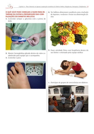 Capítulo 6 – Plano Alimentar em algumas complicações metabólicas do Diabetes Mellitus: Hipoglicemia, Nefropatias e Dislipidemias. – 6
O QUÊ VOCÊ PODE COMEÇAR A FAZER PARA RE-
TARDAR OU EVITAR A PROGRESSÃO DAS COM-
PLICAÇÕES DO DIABETES MELLITUS
1.	 Controlar sempre a glicemia com a ponta de
dedo
2.	 Manter hemoglobina glicada dentro do valor es-
tabelecido pela equipe que o acompanha.
3.	 Controlar o peso
4.	 Ter hábitos alimentares saudáveis com a inclusão
de legumes, verduras e frutas na alimentação di-
ária
5.	 Fazer atividade física com freqüência dentro do
seu limite e orientado pela equipe médica
6.	 Participar de grupos de convivência em diabetes
 