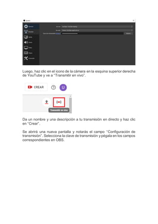 Luego, haz clic en el icono de la cámara en la esquina superior derecha
de YouTube y ve a “Transmitir en vivo”.
Da un nombre y una descripción a tu transmisión en directo y haz clic
en “Crear”.
Se abrirá una nueva pantalla y notarás el campo “Configuración de
transmisión”. Selecciona la clave de transmisión y pégala en los campos
correspondientes en OBS.
 