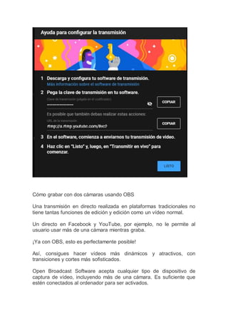 Cómo grabar con dos cámaras usando OBS
Una transmisión en directo realizada en plataformas tradicionales no
tiene tantas funciones de edición y edición como un vídeo normal.
Un directo en Facebook y YouTube, por ejemplo, no le permite al
usuario usar más de una cámara mientras graba.
¡Ya con OBS, esto es perfectamente posible!
Así, consigues hacer vídeos más dinámicos y atractivos, con
transiciones y cortes más sofisticados.
Open Broadcast Software acepta cualquier tipo de dispositivo de
captura de vídeo, incluyendo más de una cámara. Es suficiente que
estén conectados al ordenador para ser activados.
 