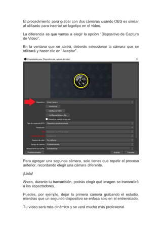 El procedimiento para grabar con dos cámaras usando OBS es similar
al utilizado para insertar un logotipo en el vídeo.
La diferencia es que vamos a elegir la opción “Dispositivo de Captura
de Vídeo”.
En la ventana que se abrirá, deberás seleccionar la cámara que se
utilizará y hacer clic en “Aceptar”.
Para agregar una segunda cámara, solo tienes que repetir el proceso
anterior, recordando elegir una cámara diferente.
¡Listo!
Ahora, durante tu transmisión, podrás elegir qué imagen se transmitirá
a los espectadores.
Puedes, por ejemplo, dejar la primera cámara grabando el estudio,
mientras que un segundo dispositivo se enfoca solo en el entrevistado.
Tu vídeo será más dinámico y se verá mucho más profesional.
 