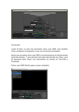 Conclusión
¡Listo! Al final, no solo has aprendido cómo usar OBS, sino también
cómo configurar el programa y usar sus funciones principales.
Ahora que ya sabes cómo usar OBS, tus transmisiones en directo jamás
serán las mismas. Y para dominar aún más este formato de vídeo, ¿qué
tal descubrir cómo hacer una transmisión en directo en YouTube y
Facebook
Cómo usar OBS Studio (paso a paso completo)
 