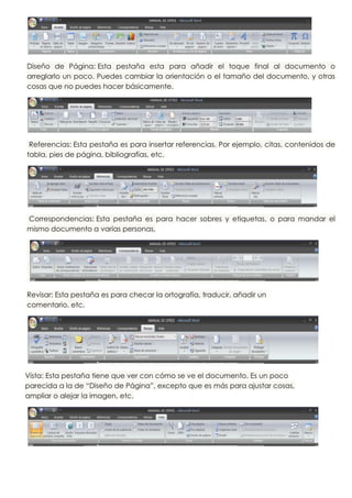 Diseño de Página: Esta pestaña esta para añadir el toque final al documento o
arreglarlo un poco. Puedes cambiar la orientación o el tamaño del documento, y otras
cosas que no puedes hacer básicamente.




 Referencias: Esta pestaña es para insertar referencias. Por ejemplo, citas, contenidos de
tabla, pies de página, bibliografías, etc.




Correspondencias: Esta pestaña es para hacer sobres y etiquetas, o para mandar el
mismo documento a varias personas,




Revisar: Esta pestaña es para checar la ortografía, traducir, añadir un
comentario, etc.




Vista: Esta pestaña tiene que ver con cómo se ve el documento. Es un poco
parecida a la de “Diseño de Página”, excepto que es más para ajustar cosas,
ampliar o alejar la imagen, etc.
 