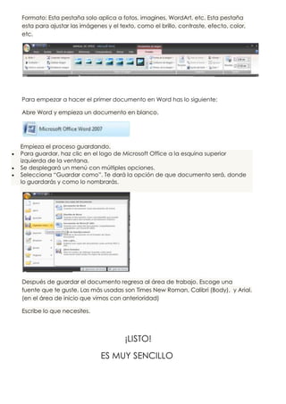 Formato: Esta pestaña solo aplica a fotos, imagines, WordArt, etc. Esta pestaña
esta para ajustar las imágenes y el texto, como el brillo, contraste, efecto, color,
etc.




Para empezar a hacer el primer documento en Word has lo siguiente:

Abre Word y empieza un documento en blanco.




Empieza el proceso guardando.
Para guardar, haz clic en el logo de Microsoft Office a la esquina superior
izquierda de la ventana.
Se desplegará un menú con múltiples opciones.
Selecciona “Guardar como”. Te dará la opción de que documento será, donde
lo guardarás y como lo nombrarás.




Después de guardar el documento regresa al área de trabajo. Escoge una
fuente que te guste. Las más usadas son Times New Roman, Calibri (Body), y Arial.
(en el área de inicio que vimos con anterioridad)

Escribe lo que necesites.



                                      ¡LISTO!
                             ES MUY SENCILLO
 