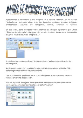 Ingresaremos a PowerPoint y nos dirigimos a la solapa “Insertar”. En la sección
“Ilustraciones” podremos elegir entre las siguientes opciones: Imagen, Imágenes
prediseñadas,     Álbumes   de   fotografías,   Formas,   SmartArt  ó    Gráfico.


En este caso, para incorporar varios archivos de imagen, optaremos por utilizar
“Álbumes de fotografías”. Hacemos clic en esta opción y luego en el desplegable
elegimos “Nuevo álbum de fotografías...”.




A continuación hacemos clic en “Archivo o disco...” y elegimos la ubicación de
las fotografías.

Realizamos la selección con el botón principal del mouse y la tecla SHIFT o CTRL,
para elegir varios archivos simultáneamente.

Con el botón vistas, podemos hacer que las imágenes se vean a mayor o menor
tamaño en la vista de selección.

Esto nos ayudará a elegir sin tener que utilizar otra aplicación para previsualizar
las imágenes. Al finalizar damos clic en el botón “Insertar”.
 