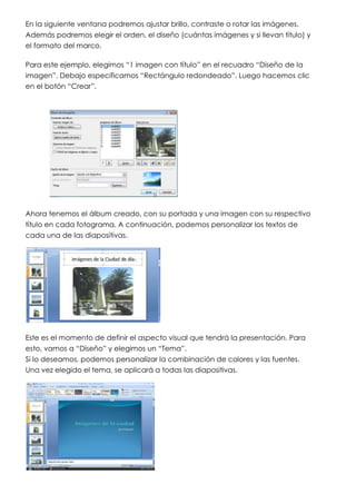 En la siguiente ventana podremos ajustar brillo, contraste o rotar las imágenes.
Además podremos elegir el orden, el diseño (cuántas imágenes y si llevan título) y
el formato del marco.

Para este ejemplo, elegimos “1 imagen con título” en el recuadro “Diseño de la
imagen”. Debajo especificamos “Rectángulo redondeado”. Luego hacemos clic
en el botón “Crear”.




Ahora tenemos el álbum creado, con su portada y una imagen con su respectivo
título en cada fotograma. A continuación, podemos personalizar los textos de
cada una de las diapositivas.




Este es el momento de definir el aspecto visual que tendrá la presentación. Para
esto, vamos a “Diseño” y elegimos un “Tema”.
Si lo deseamos, podemos personalizar la combinación de colores y las fuentes.
Una vez elegido el tema, se aplicará a todas las diapositivas.
 