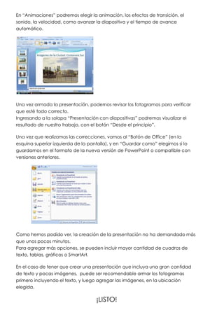 En “Animaciones” podremos elegir la animación, los efectos de transición, el
sonido, la velocidad, como avanzar la diapositiva y el tiempo de avance
automático.




Una vez armada la presentación, podemos revisar los fotogramas para verificar
que esté todo correcto.
Ingresando a la solapa “Presentación con diapositivas” podremos visualizar el
resultado de nuestro trabajo, con el botón “Desde el principio”.

Una vez que realizamos las correcciones, vamos al “Botón de Office” (en la
esquina superior izquierda de la pantalla), y en “Guardar como” elegimos si lo
guardamos en el formato de la nueva versión de PowerPoint o compatible con
versiones anteriores.




Como hemos podido ver, la creación de la presentación no ha demandado más
que unos pocos minutos.
Para agregar más opciones, se pueden incluir mayor cantidad de cuadros de
texto, tablas, gráficos o SmartArt.

En el caso de tener que crear una presentación que incluya una gran cantidad
de texto y pocas imágenes, puede ser recomendable armar los fotogramas
primero incluyendo el texto, y luego agregar las imágenes, en la ubicación
elegida.

                                    ¡LISTO!
 