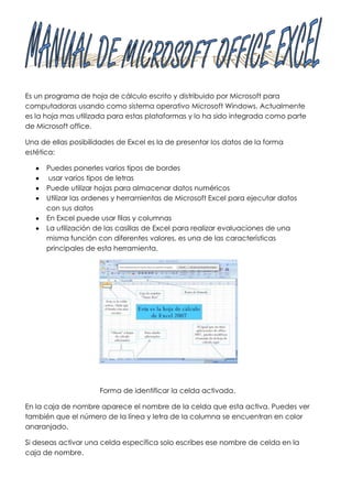Es un programa de hoja de cálculo escrito y distribuido por Microsoft para
computadoras usando como sistema operativo Microsoft Windows. Actualmente
es la hoja mas utilizada para estas plataformas y lo ha sido integrada como parte
de Microsoft office.

Una de ellas posibilidades de Excel es la de presentar los datos de la forma
estética:

      Puedes ponerles varios tipos de bordes
       usar varios tipos de letras
      Puede utilizar hojas para almacenar datos numéricos
      Utilizar las ordenes y herramientas de Microsoft Excel para ejecutar datos
      con sus datos
      En Excel puede usar filas y columnas
      La utilización de las casillas de Excel para realizar evaluaciones de una
      misma función con diferentes valores, es una de las características
      principales de esta herramienta.




                     Forma de identificar la celda activada.

En la caja de nombre aparece el nombre de la celda que esta activa. Puedes ver
también que el número de la línea y letra de la columna se encuentran en color
anaranjado.

Si deseas activar una celda específica solo escribes ese nombre de celda en la
caja de nombre.
 