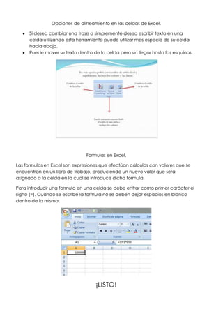 Opciones de alineamiento en las celdas de Excel.

      Si desea cambiar una frase o simplemente desea escribir texto en una
      celda utilizando esta herramienta puede utilizar mas espacio de su celda
      hacia abajo.
      Puede mover su texto dentro de la celda pero sin llegar hasta las esquinas.




                                Formulas en Excel.

Las formulas en Excel son expresiones que efectúan cálculos con valores que se
encuentran en un libro de trabajo, produciendo un nuevo valor que será
asignado a la celda en la cual se introduce dicha formula.

Para introducir una formula en una celda se debe entrar como primer carácter el
signo (=). Cuando se escribe la formula no se deben dejar espacios en blanco
dentro de la misma.




                                    ¡LISTO!
 