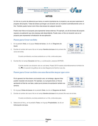 HITOS

     Un hito es un punto de referencia que marca un evento importante de un proyecto y se usa para supervisar el
     progreso del proyecto. Todas las tareas que tengan una duración cero se muestran automáticamente como un
     hito. También puede marcar como hitos otras tareas de cualquier duración.


     Puede crear hitos en el proyecto para representar tareas externas. Por ejemplo, una de las tareas del proyecto
     requiere una aplicación que otra empresa está desarrollando. Puede crear un hito con duración cero en el
     proyecto para representar la finalización de esa aplicación.


     Pasos para Crear un hito
1.   En la pestaña Vista, en el grupo Vistas de tareas, da clic en Diagrama de
     Gantt.

2.   Escribe el nombre del nuevo hito en el campo Nombre de tarea de la primera fila
     vacía de la lista.


              Si está convirtiendo una tarea existente en un hito, omite este paso.


3.   Escribe 0 en el campo Duración del hito y, a continuación, presiona ENTRAR.


              Cuando escribe una duración cero en una tarea, Project 2010 muestra automáticamente el símbolo de
              hito   en la sección de gráficos de la vista Diagrama de Gantt en ese día.


     Pasos para Crear un hito con una duración mayor que cero

     Por lo general, los hitos tienen una duración cero; sin embargo, algunos hitos
     pueden necesitar otra duración. Por ejemplo, si un proyecto tiene un hito de
     aprobación al final de una fase y sabe que el proceso de aprobación tardará una
     semana.


1.   En el grupo Vistas de tareas de la pestaña Vista, da clic en Diagrama de Gantt.

2.   Escribe el nombre del nuevo hito en el campo Nombre de tarea de la primera fila vacía de la lista.


              Si está convirtiendo una tarea existente en un hito, omita este paso.


3.   Selecciona el hito y, en la pestaña Tarea, en el grupo Propiedades, da clic en
     Información de tarea.




                                                         Página
                                                         12
 