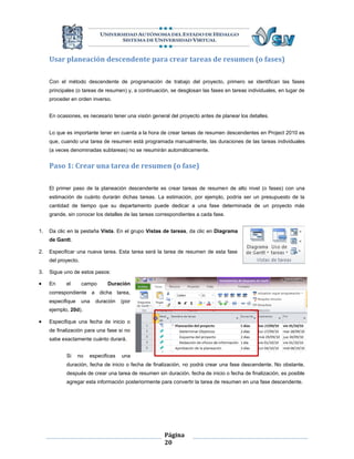 Usar planeación descendente para crear tareas de resumen (o fases)

     Con el método descendente de programación de trabajo del proyecto, primero se identifican las fases
     principales (o tareas de resumen) y, a continuación, se desglosan las fases en tareas individuales, en lugar de
     proceder en orden inverso.


     En ocasiones, es necesario tener una visión general del proyecto antes de planear los detalles.


     Lo que es importante tener en cuenta a la hora de crear tareas de resumen descendentes en Project 2010 es
     que, cuando una tarea de resumen está programada manualmente, las duraciones de las tareas individuales
     (a veces denominadas subtareas) no se resumirán automáticamente.


     Paso 1: Crear una tarea de resumen (o fase)

     El primer paso de la planeación descendente es crear tareas de resumen de alto nivel (o fases) con una
     estimación de cuánto durarán dichas tareas. La estimación, por ejemplo, podría ser un presupuesto de la
     cantidad de tiempo que su departamento puede dedicar a una fase determinada de un proyecto más
     grande, sin conocer los detalles de las tareas correspondientes a cada fase.


1.   Da clic en la pestaña Vista. En el grupo Vistas de tareas, da clic en Diagrama
     de Gantt.

2.   Especificar una nueva tarea. Esta tarea será la tarea de resumen de esta fase
     del proyecto.

3.   Sigue uno de estos pasos:

    En     el       campo     Duración
     correspondiente a dicha tarea,
     especifique     una   duración   (por
     ejemplo, 20d).

    Especifique una fecha de inicio o
     de finalización para una fase si no
     sabe exactamente cuánto durará.


            Si     no   especificas   una
            duración, fecha de inicio o fecha de finalización, no podrá crear una fase descendente. No obstante,
            después de crear una tarea de resumen sin duración, fecha de inicio o fecha de finalización, es posible
            agregar esta información posteriormente para convertir la tarea de resumen en una fase descendente.




                                                       Página
                                                       20
 