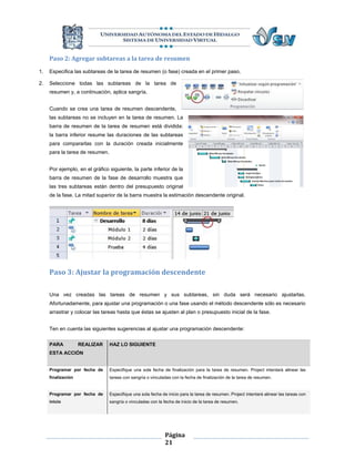 Paso 2: Agregar subtareas a la tarea de resumen
1.   Especifica las subtareas de la tarea de resumen (o fase) creada en el primer paso.

2.   Seleccione todas las subtareas de la tarea de
     resumen y, a continuación, aplica sangría.


     Cuando se crea una tarea de resumen descendente,
     las subtareas no se incluyen en la tarea de resumen. La
     barra de resumen de la tarea de resumen está dividida:
     la barra inferior resume las duraciones de las subtareas
     para compararlas con la duración creada inicialmente
     para la tarea de resumen.


     Por ejemplo, en el gráfico siguiente, la parte inferior de la
     barra de resumen de la fase de desarrollo muestra que
     las tres subtareas están dentro del presupuesto original
     de la fase. La mitad superior de la barra muestra la estimación descendente original.




     Paso 3: Ajustar la programación descendente

     Una vez creadas las tareas de resumen y sus subtareas, sin duda será necesario ajustarlas.
     Afortunadamente, para ajustar una programación o una fase usando el método descendente sólo es necesario
     arrastrar y colocar las tareas hasta que éstas se ajusten al plan o presupuesto inicial de la fase.


     Ten en cuenta las siguientes sugerencias al ajustar una programación descendente:

     PARA           REALIZAR     HAZ LO SIGUIENTE
     ESTA ACCIÓN


     Programar por fecha de      Especifique una sola fecha de finalización para la tarea de resumen. Project intentará alinear las
     finalización                tareas con sangría o vinculadas con la fecha de finalización de la tarea de resumen.


     Programar por fecha de      Especifique una sola fecha de inicio para la tarea de resumen. Project intentará alinear las tareas con
     inicio                      sangría o vinculadas con la fecha de inicio de la tarea de resumen.




                                                              Página
                                                              21
 