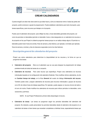 CREAR CALENDARIOS

Cuando tengaS una idea más clara sobre lo que debe hacer y cómo se relacionan entre sí todas las partes del

proyecto, podrá comenzar a ajustar la programación. Puede establecer calendarios para todo el proyecto, para

tareas específicas y para recursos que trabajen en el proyecto.


Puede usar el calendario del proyecto para reflejar los días y horas laborables generales del proyecto, así

como los períodos no laborables (período no laborable: horas o días designados en un calendario de recursos o

de proyecto en los que Project no debería programar tareas porque no se realiza trabajo alguno. El período no

laborable puede incluir horas de comida, fines de semana y días festivos, por ejemplo.) normales (por ejemplo,

fines de semana y noches) y días de descanso especiales (como los días festivos).


    Descripción general de calendarios del proyecto

    Project usa varios calendarios para determinar la disponibilidad de los recursos y la forma en que se
    programan las tareas:


     Calendario del proyecto       Éste es el calendario que se usa para designar la programación de trabajo

      predeterminada de todas las tareas de un proyecto.

     Calendario de recursos        Para cada recurso que especifique, Project crea calendarios de recursos

      individuales basados en la configuración del calendario Estándar. Para modificar dichos calendarios, da clic

      en Cambiar tiempo de trabajo, en la ficha General del cuadro de diálogo Información del recurso.

      También puede crear y asignar calendarios de recursos para recursos individuales o grupos de recursos

      con el fin de indicar horas de trabajo específicas. Por ejemplo, puede asignar un recurso al turno de tarde o

      al turno de noche. Puede modificar los calendarios de recursos para indicar períodos no laborables, como

      vacaciones y permisos.


              NOTA    Si usa Project Professional, primero debe desproteger el recurso.



     Calendario de tareas      Las tareas se programan según los períodos laborables del calendario del

      proyecto. No obstante, puede personalizar los períodos laborables desde el calendario del proyecto en un

      calendario de tareas si tiene tareas que necesitan completarse a distintas horas, especialmente tareas que




                                                     Página
                                                     23
 