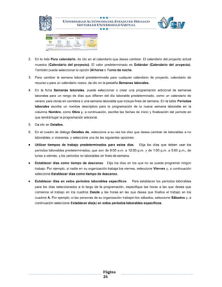 2.   En la lista Para calendario, da clic en el calendario que desea cambiar. El calendario del proyecto actual
     muestra (Calendario del proyecto). El valor predeterminado es Estándar (Calendario del proyecto).
     También puede seleccionar la opción 24 horas o Turno de noche.

3.   Para cambiar la semana laboral predeterminada para cualquier calendario de proyecto, calendario de
     recurso o para un calendario nuevo, da clic en la pestaña Semanas laborales.

4.   En la ficha Semanas laborales, puede seleccionar o crear una programación adicional de semanas
     laborales para un rango de días que difieren del día laborable predeterminado, como un calendario de
     verano para obras en carretera o una semana laborable que incluya fines de semana. En la tabla Períodos
     laborales escribe un nombre descriptivo para la programación de la nueva semana laborable en la
     columna Nombre, como Obra y, a continuación, escribe las fechas de inicio y finalización del período en
     que tendrá lugar la programación adicional.

5.   Da clic en Detalles.

6.   En el cuadro de diálogo Detalles de, seleccione a su vez los días que desea cambiar de laborables a no
     laborables, o viceversa, y seleccione una de las siguientes opciones:

    Utilizar tiempos de trabajo predeterminados para estos días             Elija los días que deben usar los
     períodos laborables predeterminados, que son de 8:00 a.m. a 12:00 p.m. y de 1:00 p.m. a 5:00 p.m., de
     lunes a viernes, y los períodos no laborables en fines de semana.

    Establecer días como tiempo de descanso          Elija los días en los que no se puede programar ningún
     trabajo. Por ejemplo, si nadie en su organización trabaja los viernes, seleccione Viernes y, a continuación
     seleccione Establecer días como tiempo de descanso.

    Establecer días en estos períodos laborables específicos            Para establecer los períodos laborables
     para los días seleccionados a lo largo de la programación, especifique las horas a las que desea que
     comience el trabajo en los cuadros Desde y las horas en las que desea que finalice el trabajo en los
     cuadros A. Por ejemplo, si las personas de su organización trabajan los sábados, seleccione Sábados y, a
     continuación seleccione Establecer día(s) en estos períodos laborables específicos.




                                                    Página
                                                    26
 
