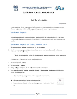 GUARDAR Y PUBLICAR PROYECTOS



                                              Guardar un proyecto
                                                                                                        Mostrar todo


     Puedes guardar un plan de proyecto en varios formatos de archivos, incluidas las versiones anteriores de
     Microsoft Project, libros de Microsoft Excel y plantillas que puede usar en proyectos futuros.


     Guardar un proyecto

     El proceso para guardar un proyecto es diferente para los usuarios de Project Standard 2010 y de Project
     Professional 2010 que están conectados a Project Server. Ambos procesos han sido documentados en esta
     sección.


     Guardar un proyecto con Project Standard 2010
1.   Da clic en la pestaña Archivoy, a continuación, Da clic en Guardar.

2.   Si es la primera vez que guarda el proyecto, escribe su nombre en el cuadro Nombre de archivo y, a
     continuación, Da clic en Guardar.


                NOTA   Si va a guardar un archivo con varios proyectos, se le podría solicitar un nombre de proyecto.


     Puede guardar el proyecto en un formato de archivo diferente.


1.   Da clic en la pestaña Archivo.

2.   Da clic en Enviar y guardar.

3.   Debajo de Tipos de archivo, Da clic en Guardar proyecto como archivo.

4.   En la derecha, debajo de Tipos de archivo de proyecto u Otros tipos de archivo, seleccione el tipo de
     archivo que desea guardar.


            Hay dos métodos para guardar el archivo de proyecto en otro formato.


         Da doble clic en el tipo de archivo que desea guardar.

         Da un solo clic en el tipo de archivo que desea guardar y, a continuación, Da clic

          en .




                                                        Página
                                                        27
 