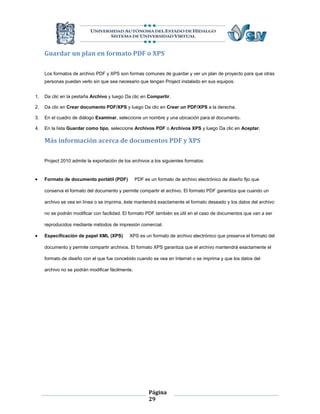 Guardar un plan en formato PDF o XPS

     Los formatos de archivo PDF y XPS son formas comunes de guardar y ver un plan de proyecto para que otras
     personas puedan verlo sin que sea necesario que tengan Project instalado en sus equipos.


1.   Da clic en la pestaña Archivo y luego Da clic en Compartir.

2.   Da clic en Crear documento PDF/XPS y luego Da clic en Crear un PDF/XPS a la derecha.

3.   En el cuadro de diálogo Examinar, seleccione un nombre y una ubicación para el documento.

4.   En la lista Guardar como tipo, seleccione Archivos PDF o Archivos XPS y luego Da clic en Aceptar.

     Más información acerca de documentos PDF y XPS

     Project 2010 admite la exportación de los archivos a los siguientes formatos:


    Formato de documento portátil (PDF)          PDF es un formato de archivo electrónico de diseño fijo que

     conserva el formato del documento y permite compartir el archivo. El formato PDF garantiza que cuando un

     archivo se vea en línea o se imprima, éste mantendrá exactamente el formato deseado y los datos del archivo

     no se podrán modificar con facilidad. El formato PDF también es útil en el caso de documentos que van a ser

     reproducidos mediante métodos de impresión comercial.

    Especificación de papel XML (XPS)        XPS es un formato de archivo electrónico que preserva el formato del

     documento y permite compartir archivos. El formato XPS garantiza que el archivo mantendrá exactamente el

     formato de diseño con el que fue concebido cuando se vea en Internet o se imprima y que los datos del

     archivo no se podrán modificar fácilmente.




                                                        Página
                                                        29
 