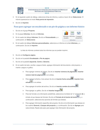 4.   En el siguiente cuadro de diálogo, selecciona el tipo de informe y vuelva a hacer clic en Seleccionar. El
     informe aparecerá en el modo Vista previa de impresión.

5.   Da clic en Imprimir.

 Paso para agregar un encabezado o un pie de página a un informe básico
1.   Da clic en el grupo Proyecto.

2.   En el grupo Informes, Da clic en Informes.

3.   En el cuadro de diálogo Informes, Da clic en Personalizado y, a
     continuación, en Seleccionar.

4.   En el cuadro de diálogo Informes personalizados, selecciona un informe en la lista Informes y, a
     continuación, Da clic en Imprimir.


            La lista de informes contiene todos los informes que se pueden imprimir.


5.   Da clic en Configurar página.

6.   Da clic en la pestaña Encabezado o Pie de página.

7.   Da clic en la pestaña Izquierda, Centro o Derecha.

8.   En el cuadro de texto, escribe o pegue el texto, agregue información del documento o del proyecto, o
     inserte o pegue un gráfico.

                   Para agregar números de página, Da clic en Insertar números de página           , Insertar

                    número total de páginas        o en ambas.

                   Para agregar la fecha u hora actual, Da clic en Insertar fecha actual     , Insertar hora

                    actual         o en ambas.

                   Para agregar el nombre del archivo, Da clic en Insertar nombre de archivo         .

                   Para agregar un gráfico, Da clic en Insertar imagen      .

                   Para dar formato a la información predefinida, selecciona el símbolo de "y" comercial (&) o

                    el texto al que deseas dar formato, Da clic en Formato de la fuente del texto         y, a
                    continuación, selecciona las opciones de formato que deseas.

                   Para agregar información específica del proyecto, Da clic en la información que deseas en
                    los cuadros General y Campos del proyecto y, a continuación, Da clic en Agregar para
                    cada entrada. Repita este paso para agregar más información del proyecto.




                                                    Página 7
 