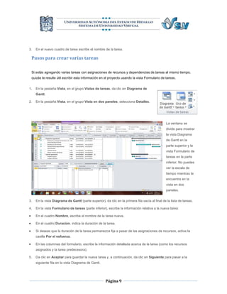 3.    En el nuevo cuadro de tarea escribe el nombre de la tarea.

    Pasos para crear varias tareas

    Si estás agregando varias tareas con asignaciones de recursos y dependencias de tareas al mismo tiempo,
    quizás le resulte útil escribir esta información en el proyecto usando la vista Formulario de tareas.


1.    En la pestaña Vista, en el grupo Vistas de tareas, da clic en Diagrama de
      Gantt.

2.    En la pestaña Vista, en el grupo Vista en dos paneles, selecciona Detalles.




                                                                                                   La ventana se
                                                                                                   divide para mostrar
                                                                                                   la vista Diagrama
                                                                                                   de Gantt en la
                                                                                                   parte superior y la
                                                                                                   vista Formulario de
                                                                                                   tareas en la parte
                                                                                                   inferior. No puedes
                                                                                                   ver la escala de
                                                                                                   tiempo mientras te
                                                                                                   encuentra en la
                                                                                                   vista en dos
                                                                                                   paneles.


3.    En la vista Diagrama de Gantt (parte superior), da clic en la primera fila vacía al final de la lista de tareas.

4.    En la vista Formulario de tareas (parte inferior), escribe la información relativa a la nueva tarea:

     En el cuadro Nombre, escribe el nombre de la tarea nueva.

     En el cuadro Duración, indica la duración de la tarea.

     Si deseas que la duración de la tarea permanezca fija a pesar de las asignaciones de recursos, active la
      casilla Por el esfuerzo.

     En las columnas del formulario, escribe la información detallada acerca de la tarea (como los recursos
      asignados y la tarea predecesora).

5.    Da clic en Aceptar para guardar la nueva tarea y, a continuación, da clic en Siguiente para pasar a la
      siguiente fila en la vista Diagrama de Gantt.




                                                       Página 9
 