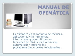 MANUAL DE OFIMÀTICA La ofimática es el conjunto de técnicas, aplicaciones y herramientas informáticas que se utilizan en funciones de oficina para optimizar, automatizar y mejorar los procedimientos o tareas relacionados. 
