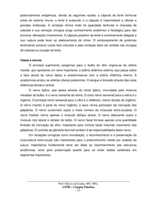 _____________________________________________________________________________________
Prof. Olicies da Cunha, MV, MSc.
UFPR – Campus Palotina
- 12 -
potencialmente antigênicas, devido às seguintes razões: a cápsula da lente forma-se
antes do sistema imune, a lente é avascular e a cápsula é impermeável a células e
grandes moléculas. A condição clínica onde há opacidade lenticular é chamada de
catarata e sua remoção cirúrgica exige conhecimento anatômico e fisiológico para não
provocar alterações irreversíveis. A cápsula posterior da lente é extremamente delgada e
sua ruptura pode levar ao deslocamento do vítreo. O extravasamento de proteínas
lenticulares provoca uveíte faco induzida e esta condição deve ser evitada nas cirurgias
de catarata ou luxação de lente.
Vasos e nervos
O principal suprimento sangüíneo para o bulbo do olho origina-se da artéria
maxilar, que apresenta um ramo importante, a artéria oftálmica externa, que passa sobre
a face dorsal do nervo óptico e anastomosa-se com a artéria oftálmica interna. A
anastomose produz as artérias ciliares posteriores. O sangue é drenado através das veias
oftálmicas dorsal e ventral.
O nervo óptico, que passa através do canal óptico, circundado pelo músculo
retratator do bulbo, é o nervo sensorial da retina. O outro nervo sensorial para a retina é o
trigêmio. O principal nervo sensorial para o olho é o oftálmico, menor divisão do trigêmio.
O nervo maxilar é parte do nervo trigêmio, e seus ramos participam da inervação das
pálpebras. O nervo oculomotor supre o maior número de músculos extra-oculares. O
nervo troclear inerva apenas o músculo oblíquo dorsal. O nervo abducente supre o
músculo reto lateral e retrator do bulbo. O nervo facial fornece apenas uma quantidade
limitada da inervação do olho, importante para mímica facial incluindo movimento das
pálpebras. O controle da glândula lacrimal também é da responsabilidade deste nervo.
Em situações cirúrgicas como enucleação, o reconhecimento e a preservação da
musculatura extra-ocular são importantes para o preenchimento orbital por ocasião da
sutura. Importância fundamental deve ser dada ao reconhecimento das estruturas
anatômicas, tanto para preservação quanto para se evitar lesões acidentais em
segmentos importantes.
 