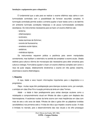 _____________________________________________________________________________________
Prof. Olicies da Cunha, MV, MSc.
UFPR – Campus Palotina
- 14 -
Instalação e equipamentos para o diagnóstico
É fundamental que a sala para se realizar o exame oftálmico seja calma e com
luminosidade controlada com a possibilidade de fornecer escuridão completa. A
iluminação controlada permite avaliar a simetria pupilar e fazer testes como o do labirinto
em ambiente iluminado (condições fotópicas) e de pouca luminosiodade (condições
escotópica). Os instrumentos necessários para se fazer um exame oftálmico são:
- lanterna;
- oftalmoscópico;
- tonômetro;
- testes lacrimais de Schirmer;
- corante de fluoresceína;
- anestesia ocular tópica;
- sedativos;
- midriáticos tópicos.
Os instrumentos requerem prática e paciência para serem manipulados
corretamente, mas facilitam o veterinário no sentido de completar o exame ocular. Swabs
estéreis para cultura e lâmina de microscopia são necessários para obter amostras para
cultura e citologia. Formulários ajudam a fazer um exame oftálmico completo sem correr o
risco de pular etapas, didaticamente dividiremos o exame em três partes (resenha,
anamnese e exame oftalmológico).
1. Resenha
A raça, idade e sexo trazem informações importantes para o diagnóstico e o
prognóstico.
Raça - muitas raças têm predisposição para doenças oculares como, por exemplo,
o entrópio em cães Shar-Pei e luxação primária da lente em cães Terriers.
Idade - a idade é fator predisponente para certas doenças oculares como a
nictalopatia e comprometimento visual em filhotes de cães e gatos com displasia dos
fotorreceptores. A esclerose nuclear da lente ocorre com mais freqüências em cães com
mais de seis a oito anos de idade. Filhotes de cães e gatos têm as pálpebras fundidas
(anciloblefaro) nos primeiros sete a 14 dias de vida o que impede o exame ocular. A visão
é limitada no neonato, pois o desenvolvimento das vias visuais e do olho prossegue
 