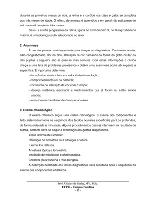 _____________________________________________________________________________________
Prof. Olicies da Cunha, MV, MSc.
UFPR – Campus Palotina
- 15 -
durante os primeiros meses de vida, a retina e a coróide nos cães e gatos se completa
aos três meses de idade. O reflexo de ameaça é aprendido e em geral não está presente
até o animal completar três meses.
Sexo - a atrofia progressiva da retina, ligada ao cromossomo X, no Husky Siberiano
macho, é uma doença ocular relacionado ao sexo.
2. Anamnese
É um dos passos mais importante para chegar ao diagnóstico. Corrimento ocular,
olho congestionado, dor no olho, alteração da cor, tamanho ou forma do globo ocular ou
das pupilas e cegueira são as queixas mais comuns. Com estas informações o clínico
chega a uma lista de problemas provisórios e obtém uma anamnese ocular abrangente e
específica. É importante determinar:
- duração dos sinais clínicos e velocidade da evolução;
- comprometimento uni ou bilateral;
- corrimento ou alteração de cor com o tempo;
- doença sistêmica associada e medicamentos que já foram ou estão sendo
usados;
- antecedentes familiares de doenças oculares.
3. Exame oftalmológico
O exame oftálmico segue uma ordem cronológica. O exame dos componentes é
feito sistematicamente na seqüência dos tecidos oculares superficiais para os profundos,
de forma ordenada e minuciosa. Alguns procedimentos (testes) interferem no resultado de
outros, portanto deve-se seguir a cronologia dos gestos diagnósticos.
Teste lacrimal de Schirmer.
Obtenção de amostras para citologia e cultura.
Exame dos reflexos.
Anestesia tópica e tonometria.
Instilação de midriáticos e oftalmoscopia.
Corantes (fluoresceína e rosa bengala).
A descrição detalhada dos testes diagnósticos será abordada após a seqüência do
exame dos componentes oftálmicos.
 